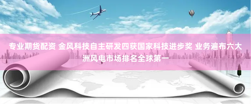 專業(yè)期貨配資 金風(fēng)科技自主研發(fā)四獲國家科技進(jìn)步獎(jiǎng) 業(yè)務(wù)遍布六大洲風(fēng)電市場排名全球第一